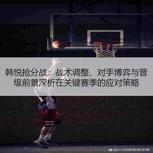 韩悦抢分战：战术调整、对手博弈与晋级前景深析在关键赛季的应对策略
